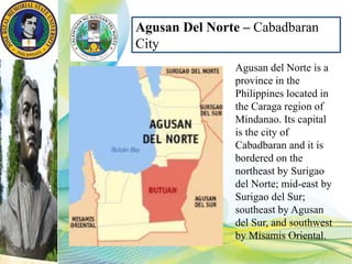 Agusan del Norte is a
province in the
Philippines located in
the Caraga region of
Mindanao. Its capital
is the city of
Cabadbaran and it is
bordered on the
northeast by Surigao
del Norte; mid-east by
Surigao del Sur;
southeast by Agusan
del Sur, and southwest
by Misamis Oriental.
Agusan Del Norte – Cabadbaran
City
 
