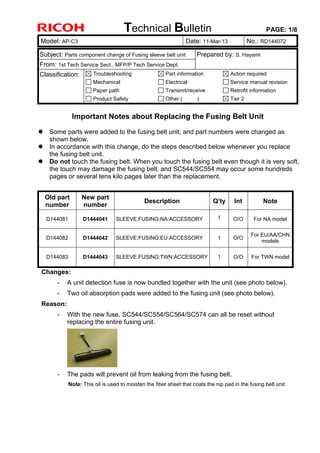 Technical Bulletin PAGE: 1/6
Model: AP-C3 Date: 11-Mar-13 No.: RD144072
Subject: Parts component change of Fusing sleeve belt unit Prepared by: S. Hayami
From: 1st Tech Service Sect., MFP/P Tech Service Dept.
Classification: Troubleshooting
Mechanical
Paper path
Product Safety
Part information
Electrical
Transmit/receive
Other ( )
Action required
Service manual revision
Retrofit information
Tier 2
Important Notes about Replacing the Fusing Belt Unit
 Some parts were added to the fusing belt unit, and part numbers were changed as
shown below.
 In accordance with this change, do the steps described below whenever you replace
the fusing belt unit.
 Do not touch the fusing belt. When you touch the fusing belt even though it is very soft,
the touch may damage the fusing belt, and SC544/SC554 may occur some hundreds
pages or several tens kilo pages later than the replacement.
Old part
number
New part
number
Description Q’ty Int Note
D144081 D1444041 SLEEVE:FUSING:NA:ACCESSORY 1 O/O For NA model
D144082 D1444042 SLEEVE:FUSING:EU:ACCESSORY 1 O/O
For EU/AA/CHN
models
D144083 D1444043 SLEEVE:FUSING:TWN:ACCESSORY 1 O/O For TWN model
Changes:
- A unit detection fuse is now bundled together with the unit (see photo below).
- Two oil absorption pads were added to the fusing unit (see photo below).
Reason:
- With the new fuse, SC544/SC554/SC564/SC574 can all be reset without
replacing the entire fusing unit.
- The pads will prevent oil from leaking from the fusing belt.
Note: This oil is used to moisten the fiber sheet that coats the nip pad in the fusing belt unit.
 