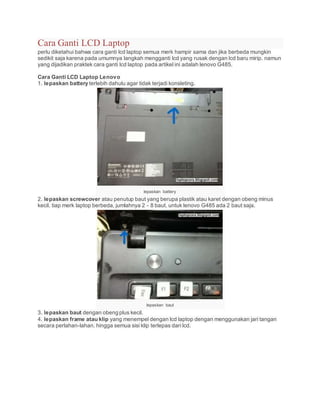Cara Ganti LCD Laptop
perlu diketahui bahwa cara ganti lcd laptop semua merk hampir sama dan jika berbeda mungkin
sedikit saja karena pada umumnya langkah mengganti lcd yang rusak dengan lcd baru mirip. namun
yang dijadikan praktek cara ganti lcd laptop pada artikel ini adalah lenovo G485.
Cara Ganti LCD Laptop Lenovo
1. lepaskan battery terlebih dahulu agar tidak terjadi konsleting.
lepaskan battery
2. lepaskan screwcover atau penutup baut yang berupa plastik atau karet dengan obeng minus
kecil. tiap merk laptop berbeda, jumlahnya 2 - 8 baut. untuk lenovo G485 ada 2 baut saja.
lepaskan baut
3. lepaskan baut dengan obeng plus kecil.
4. lepaskan frame atau klip yang menempel dengan lcd laptop dengan menggunakan jari tangan
secara perlahan-lahan. hingga semua sisi klip terlepas dari lcd.
 