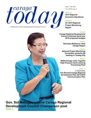 todaycaraga Vol. XVIII, Issue 2
April - June 2014
A Publication of the Caraga Regional Development Council
PAGE 18
2013 Regional
Economic Situationer
PAGE 24
Q1 2014 Regional
Project Monitoring
Report
Gov. Sol Matugas retains Caraga Regional
Development Council Chairperson post
PAGE 3
PAGE 4
Caraga Regional Development
Council endorses fiscal year
2015 proposed budgets
PAGE 5
Secretary Balisacan visits
Caraga Region
PAGE 6
National Project Monitoring
Committee conducts Q2
meeting in Tandag City
PAGE 7
NEDA-Caraga visits Taganito
High-Pressure Acid Leaching
Processing Plant
PAGE 14
In Summary:
The Revised Caraga Regional
Development Plan 2013-2016
Communication Plan
 
