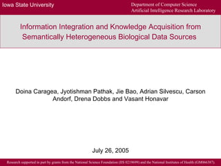 Information Integration and Knowledge Acquisition from Semantically Heterogeneous Biological Data Sources   Doina Caragea, Jyotishman Pathak, Jie Bao, Adrian Silvescu, Carson Andorf, Drena Dobbs and Vasant Honavar July 26, 2005 