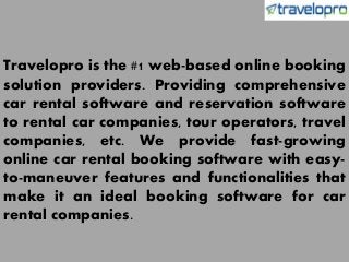 Travelopro is the #1 web-based online booking
solution providers. Providing comprehensive
car rental software and reservation software
to rental car companies, tour operators, travel
companies, etc. We provide fast-growing
online car rental booking software with easy-
to-maneuver features and functionalities that
make it an ideal booking software for car
rental companies.
 