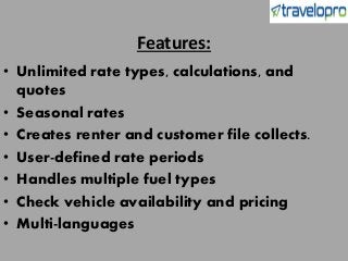 Features:
• Unlimited rate types, calculations, and
quotes
• Seasonal rates
• Creates renter and customer file collects.
• User-defined rate periods
• Handles multiple fuel types
• Check vehicle availability and pricing
• Multi-languages
 
