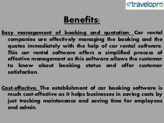 Benefits:
Easy management of booking and quotation: Car rental
companies are effectively managing the booking and the
quotes immediately with the help of car rental software.
This car rental software offers a simplified process of
effective management as this software allows the customer
to know about booking status and offer customer
satisfaction.
Cost-effective: The establishment of car booking software is
much cost-effective as it helps businesses in saving costs by
just tracking maintenance and saving time for employees
and admin.
 