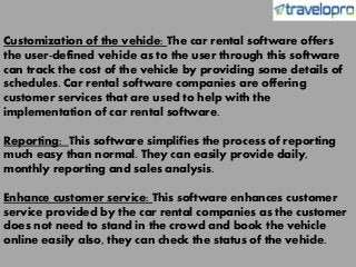 Customization of the vehicle: The car rental software offers
the user-defined vehicle as to the user through this software
can track the cost of the vehicle by providing some details of
schedules. Car rental software companies are offering
customer services that are used to help with the
implementation of car rental software.
Reporting: This software simplifies the process of reporting
much easy than normal. They can easily provide daily,
monthly reporting and sales analysis.
Enhance customer service: This software enhances customer
service provided by the car rental companies as the customer
does not need to stand in the crowd and book the vehicle
online easily also, they can check the status of the vehicle.
 