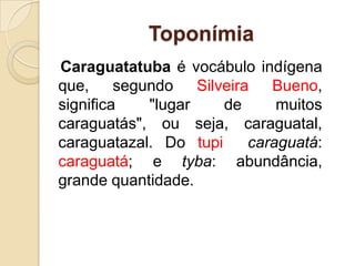 ToponímiaCaraguatatuba é vocábulo indígena que, segundo Silveira Bueno, significa "lugar de muitos caraguatás", ou seja, caraguatal, caraguatazal. Do tupi  caraguatá: caraguatá; e tyba: abundância, grande quantidade.