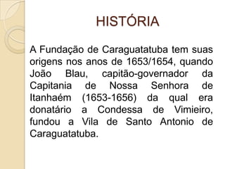 HISTÓRIAA Fundação de Caraguatatuba tem suas origens nos anos de 1653/1654, quando João Blau, capitão-governador da Capitania de Nossa Senhora de Itanhaém (1653-1656) da qual era donatário a Condessa de Vimieiro, fundou a Vila de Santo Antonio de Caraguatatuba.