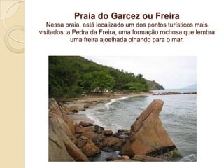 Praia do Garcez ou FreiraNessa praia, está localizado um dos pontos turísticos mais visitados: a Pedra da Freira, uma formação rochosa que lembra uma freira ajoelhada olhando para o mar. 