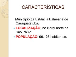 CARACTERÍSTICAS  Município da Estância Balneária de Caraguatatuba.LOCALIZAÇÃO: no litoral norte de São Paulo.POPULAÇÃO: 96.125 habitantes.