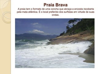 Praia BravaA praia tem o formato de uma concha que abraça a encosta recoberta pela mata atlântica. É o local preferido dos surfistas em virtude de suas ondas. 