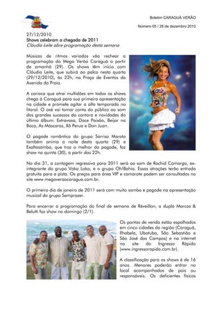 Boletim CARAGUÁ VERÃO

                                                      Número 05 / 28 de dezembro 2010

27/12/2010
Shows celebram a chegada de 2011
Cláudia Leite abre programação desta semana

Músicas de ritmos variados vão rechear a
programação do Mega Verão Caraguá a partir
de amanhã (29). Os shows têm início com
Cláudia Leite, que subirá ao palco nesta quarta
(29/12/2010), às 22h, na Praça de Eventos da
Avenida da Praia.

A carioca que atrai multidões em todos os shows
chega à Caraguá para sua primeira apresentação
na cidade e promete agitar a alta temporada no
litoral. O axé vai tomar conta do público ao som
dos grandes sucessos da cantora e novidades do
último álbum: Extravasa, Doce Paixão, Beijar na
Boca, As Máscaras, Xô Perua e Don Juan.

O pagode romântico do grupo Sorriso Maroto
também anima a noite desta quarta (29) e
Exaltasamba, que traz o melhor do pagode, faz
show na quinta (30), a partir das 22h.

No dia 31, a contagem regressiva para 2011 será ao som de Rachid Camargo, ex-
integrante do grupo Vaka Loka, e o grupo Oh!Bahia. Essas atrações terão entrada
gratuita para a pista. Os preços para área VIP e camarote podem ser consultados no
site www.megaveraocaragua.com.br.

O primeiro dia de janeiro de 2011 será com muito samba e pagode na apresentação
musical do grupo Samprazer.

Para encerrar a programação do final de semana de Réveillon, a dupla Marcos &
Belutti faz show no domingo (2/1).

                                              Os pontos de venda estão espalhados
                                              em cinco cidades da região (Caraguá,
                                              Ilhabela, Ubatuba, São Sebastião e
                                              São José dos Campos) e na internet
                                              no    site   do   Ingresso    Rápido
                                              (www.ingressorapido.com.br).

                                              A classificação para os shows é de 16
                                              anos. Menores poderão entrar no
                                              local acompanhados de pais ou
                                              responsáveis. Os deficientes físicos
 