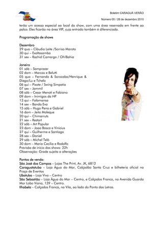 Boletim CARAGUÁ VERÃO

                                                    Número 05 / 28 de dezembro 2010

terão um acesso especial ao local do show, com uma área reservada em frente ao
palco. Eles ficarão na área VIP, cuja entrada também é diferenciada.

Programação de shows

Dezembro
29 qua – Cláudia Leite /Sorriso Maroto
30 qui – Exaltasamba
31 sex – Rachid Camargo / Oh!Bahia

Janeiro
01 sáb – Samprazer
02 dom – Marcos e Belutti
05 qua – Fernando & Sorocaba/Henrique &
Diego/Lu e Tchelo
06 qui – Pixote / Swing Simpatia
07 sex – Jammil
08 sáb – Cesar Menoti e Fabiano
09 dom – Inimigos da HP
13 qui – Falamansa
14 sex – Banda Eva
15 sáb – Hugo Pena e Gabriel
16 dom – Jeito Moleque
20 qui – Chimarruts
21 sex – Restart
22 sáb – Art Popular
23 dom – Joao Bosco e Vinicius
27 qui – Guilherme e Santiago
28 sex – Daniel
29 sáb – Michel Teló
30 dom – Maria Cecilia e Rodolfo
Previsão de início dos shows: 22h
Observação: Grade sujeita a alterações

Pontos de venda:
São José dos Campos – Lojas The Print, Av. JK, 6812
Caraguatatuba – Loja Água do Mar, Calçadão Santa Cruz e bilheteria oficial na
Praça de Eventos
Ubatuba – Loja Vivo – Centro
São Sebastião – Loja Água do Mar – Centro, e Calçados Franca, na Avenida Guarda
Mor Lobo Viana, 139 – Centro.
Ilhabela – Calçados Franca, na Vila, ao lado do Ponto das Letras.
 