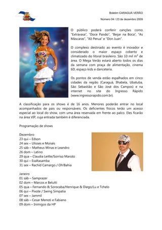 Boletim CARAGUÁ VERÃO

                                                        Número 04 / 23 de dezembro 2009



                                   O público poderá conferir canções como
                                   “Extravasa”, “Doce Paixão”, “Beijar na Boca”, “As
                                   Máscaras”, “Xô Perua” e “Don Juan”.

                                   O complexo destinado ao evento é inovador e
                                   considerado o maior espaço coberto e
                                   climatizado do litoral brasileiro. São 10 mil m² de
                                   área. O Mega Verão estará aberto todos os dias
                                   da semana com praça de alimentação, cinema
                                   6D, espaço kids e danceteria.

                                   Os pontos de venda estão espalhados em cinco
                                   cidades da região (Caraguá, Ilhabela, Ubatuba,
                                   São Sebastião e São José dos Campos) e na
                                   internet  no    site  do     Ingresso  Rápido
                                   (www.ingressorapido.com.br).

A classificação para os shows é de 16 anos. Menores poderão entrar no local
acompanhados de pais ou responsáveis. Os deficientes físicos terão um acesso
especial ao local do show, com uma área reservada em frente ao palco. Eles ficarão
na área VIP, cuja entrada também é diferenciada.

Programação de shows

Dezembro
23 qui – Edson
24 sex – Ulisses e Moisés
25 sáb – Matheus Minas e Leandro
26 dom – Latino
29 qua – Claudia Leitte/Sorriso Maroto
30 qui – Exaltasamba
31 sex – Rachid Camargo / Oh!Bahia

Janeiro
01 sáb – Samprazer
02 dom – Marcos e Belutti
05 qua – Fernando & Sorocaba/Henrique & Diego/Lu e Tchelo
06 qui – Pixote / Swing Simpatia
07 sex – Jammil
08 sáb – Cesar Menoti e Fabiano
09 dom – Inimigos da HP
 