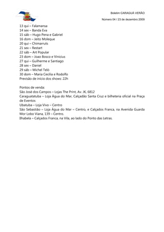 Boletim CARAGUÁ VERÃO

                                                      Número 04 / 23 de dezembro 2009

13 qui – Falamansa
14 sex – Banda Eva
15 sáb – Hugo Pena e Gabriel
16 dom – Jeito Moleque
20 qui – Chimarruts
21 sex – Restart
22 sáb – Art Popular
23 dom – Joao Bosco e Vinicius
27 qui – Guilherme e Santiago
28 sex – Daniel
29 sáb – Michel Teló
30 dom – Maria Cecilia e Rodolfo
Previsão de início dos shows: 22h

Pontos de venda:
São José dos Campos – Lojas The Print, Av. JK, 6812
Caraguatatuba – Loja Água do Mar, Calçadão Santa Cruz e bilheteria oficial na Praça
de Eventos
Ubatuba – Loja Vivo – Centro
São Sebastião – Loja Água do Mar – Centro, e Calçados Franca, na Avenida Guarda
Mor Lobo Viana, 139 – Centro.
Ilhabela – Calçados Franca, na Vila, ao lado do Ponto das Letras.
 