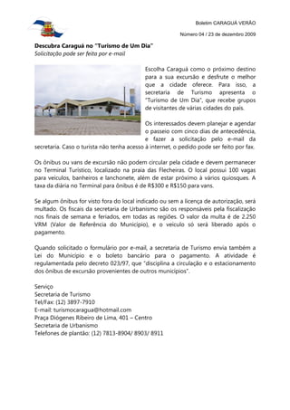 Boletim CARAGUÁ VERÃO

                                                         Número 04 / 23 de dezembro 2009

Descubra Caraguá no “Turismo de Um Dia”
Solicitação pode ser feita por e-mail

                                            Escolha Caraguá como o próximo destino
                                            para a sua excursão e desfrute o melhor
                                            que a cidade oferece. Para isso, a
                                            secretaria de Turismo apresenta o
                                            “Turismo de Um Dia”, que recebe grupos
                                            de visitantes de várias cidades do país.

                                            Os interessados devem planejar e agendar
                                            o passeio com cinco dias de antecedência,
                                            e fazer a solicitação pelo e-mail da
secretaria. Caso o turista não tenha acesso à internet, o pedido pode ser feito por fax.

Os ônibus ou vans de excursão não podem circular pela cidade e devem permanecer
no Terminal Turístico, localizado na praia das Flecheiras. O local possui 100 vagas
para veículos, banheiros e lanchonete, além de estar próximo à vários quiosques. A
taxa da diária no Terminal para ônibus é de R$300 e R$150 para vans.

Se algum ônibus for visto fora do local indicado ou sem a licença de autorização, será
multado. Os fiscais da secretaria de Urbanismo são os responsáveis pela fiscalização
nos finais de semana e feriados, em todas as regiões. O valor da multa é de 2.250
VRM (Valor de Referência do Município), e o veículo só será liberado após o
pagamento.

Quando solicitado o formulário por e-mail, a secretaria de Turismo envia também a
Lei do Município e o boleto bancário para o pagamento. A atividade é
regulamentada pelo decreto 023/97, que “disciplina a circulação e o estacionamento
dos ônibus de excursão provenientes de outros municípios”.

Serviço
Secretaria de Turismo
Tel/Fax: (12) 3897-7910
E-mail: turismocaragua@hotmail.com
Praça Diógenes Ribeiro de Lima, 401 – Centro
Secretaria de Urbanismo
Telefones de plantão: (12) 7813-8904/ 8903/ 8911
 