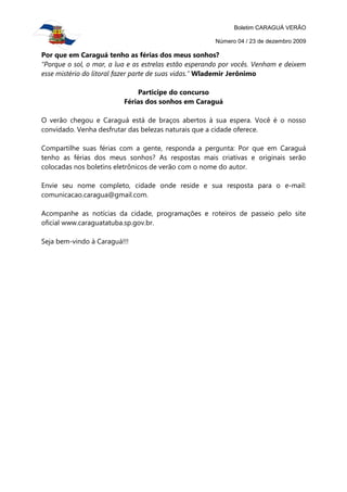 Boletim CARAGUÁ VERÃO

                                                       Número 04 / 23 de dezembro 2009

Por que em Caraguá tenho as férias dos meus sonhos?
“Porque o sol, o mar, a lua e as estrelas estão esperando por vocês. Venham e deixem
esse mistério do litoral fazer parte de suas vidas.” Wlademir Jerônimo

                              Participe do concurso
                          Férias dos sonhos em Caraguá

O verão chegou e Caraguá está de braços abertos à sua espera. Você é o nosso
convidado. Venha desfrutar das belezas naturais que a cidade oferece.

Compartilhe suas férias com a gente, responda a pergunta: Por que em Caraguá
tenho as férias dos meus sonhos? As respostas mais criativas e originais serão
colocadas nos boletins eletrônicos de verão com o nome do autor.

Envie seu nome completo, cidade onde reside e sua resposta para o e-mail:
comunicacao.caragua@gmail.com.

Acompanhe as notícias da cidade, programações e roteiros de passeio pelo site
oficial www.caraguatatuba.sp.gov.br.

Seja bem-vindo à Caraguá!!!
 