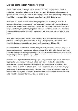 Metode Hard Reset Xiaomi All Type
Xiaomi adalah merek asal negeri tirai bambu atau cina yang sangat familiar. Merek ini
menjadi primadona bagi seluruh orang di dunia termasuk di Indonesia sebab mempunyai
spesifikasi telpon seluler yang amat bagus harganya murah. Sedangkan dengan harga yang
murah Xiaomi mempunyai hardware dan spesifikasi yang tidak diragukan lagi.
Meski demikian Xiaomi memiliki kelemahan yang tentunya belum banyak dikenal oleh
pengguna. https://www.videomax.co/ maka salah satu metode untuk mengembalikan ke
situasi semula adalah dengan metode Hard Reset Xiaomi untuk ponsel hal yang demikian.
Langkah pertama yang pertama yang dapat dilakukan seandainya terjadi error merupakan
mengembalikan ke setelan permulaan atau setelan pabrik sebelum pergi ke service center
Xiaomi.
Anda dapat mengenal metode hard reset dengan melihat di laman atau blog semisal
videomax atau bisa juga membaca artikel ini. bagi kalian yang masih penasaran untuk
mengetahui bagaimana metode hard reset nya simak bahasan di bawah ini.
Sesudah pertama Anda lakukan Anda lakukan yaitu melepas semua kartu SIM yang ada di
telepon seluler supaya memudahkan kalian untuk masuk ke dalam akun Google playstore.
Kemudian backup data Anda yang penting ke PC atau flashdisk sebab pelaksanaan ini akan
menghilangkan atau menghapus segala data.
Setelah itu data dipastikan telah terbackup segala, langkah selanjutnya adalah menetapkan
telpon pintar Anda mempunyai tenaga baterai lebih dari 50 %. Setelah baterai telah
dipastikan lebih 50% karenanya Anda seharusnya mematikan telpon pintar Xiaomi dan
seketika menekan tombol on/off dan volume up secara bersamaan dan membendungnya
sebagian detik. Setelah menunggu sebagian detik akan muncul factory reset di layar dan
alternatif bahasa yang bisa kalian pilih. Anda dapat memakai tombol volume up atau down
untuk memilih bahasa dan konfirmasi dengan tombol power.
 