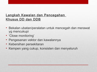 Langkah Kawalan dan Pencegahan
Khusus DD dan DDB
• Bekalan ubatan/peralatan untuk mencegah dan merawat
yg mencukupi
• ‘Close monitoring’
• Pengesanan vektor dan kawalannya
• Kebersihan persekitaran
• Kempen yang cukup, konsisten dan menyeluruh
 