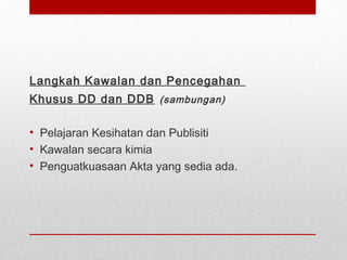 Langkah Kawalan dan Pencegahan
Khusus DD dan DDB (sambungan)
• Pelajaran Kesihatan dan Publisiti
• Kawalan secara kimia
• Penguatkuasaan Akta yang sedia ada.
 