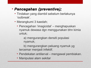 • Pencegahan (preventive);Pencegahan (preventive);
• Tindakan yang diambil sebelum berlakunya
‘outbreak’.
• Merangkumi 3 kaedah;
• Pencegahan ‘imagicidal’ – menghapuskan
nyamuk dewasa dgn menggunakan bhn kimia
untuk;
a) mengurangkan densiti populasi
nyamuk;
b) mengurangkan peluang nyamuk yg
tercemar menjadi infektif.
• Pendekatan antilarval – mengawal pembiakan.
• Manipulasi alam sekitar
 