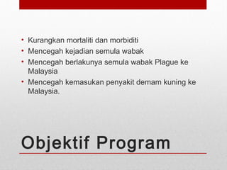 Objektif Program
• Kurangkan mortaliti dan morbiditi
• Mencegah kejadian semula wabak
• Mencegah berlakunya semula wabak Plague ke
Malaysia
• Mencegah kemasukan penyakit demam kuning ke
Malaysia.
 