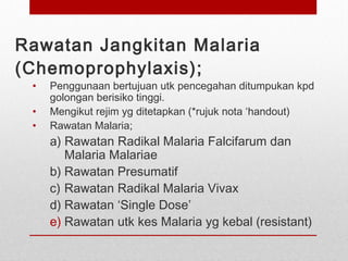 Rawatan Jangkitan Malaria
(Chemoprophylaxis);
• Penggunaan bertujuan utk pencegahan ditumpukan kpd
golongan berisiko tinggi.
• Mengikut rejim yg ditetapkan (*rujuk nota ‘handout)
• Rawatan Malaria;
a) Rawatan Radikal Malaria Falcifarum dan
Malaria Malariae
b) Rawatan Presumatif
c) Rawatan Radikal Malaria Vivax
d) Rawatan ‘Single Dose’
e) Rawatan utk kes Malaria yg kebal (resistant)
 