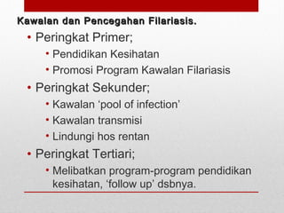 Kawalan dan Pencegahan Filariasis.Kawalan dan Pencegahan Filariasis.
• Peringkat Primer;
• Pendidikan Kesihatan
• Promosi Program Kawalan Filariasis
• Peringkat Sekunder;
• Kawalan ‘pool of infection’
• Kawalan transmisi
• Lindungi hos rentan
• Peringkat Tertiari;
• Melibatkan program-program pendidikan
kesihatan, ‘follow up’ dsbnya.
 
