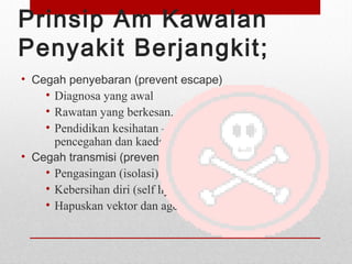 Prinsip Am Kawalan
Penyakit Berjangkit;
• Cegah penyebaran (prevent escape)
• Diagnosa yang awal
• Rawatan yang berkesan.
• Pendidikan kesihatan – mengenai kepentingan
pencegahan dan kaedah kawalan.
• Cegah transmisi (prevent transmission)
• Pengasingan (isolasi)
• Kebersihan diri (self hygiene)
• Hapuskan vektor dan agen
 