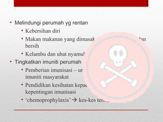 • Melindungi perumah yg rentan
• Kebersihan diri
• Makan makanan yang dimasak dengan sempurna dan
bersih
• Kelambu dan ubat nyamuk  elakkan serangan vektor
• Tingkatkan imuniti perumah
• Pemberian imunisasi – untuk meningkatkan tahap
imuniti masyarakat
• Pendidikan kesihatan kepada masyarakat 
kepentingan imunisasi
• ‘chemoprophylaxis’  kes-kes tertentu
 