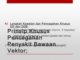 Prinsip Khusus
Pencegahan
Penyakit Bawaan
Vektor;
A) Langkah Kawalan dan Pencegahan Khusus
DD dan DDB;
• Tiada ubat tertentu utk membunuh virus ini,  hapuskan
sumber infeksi adalah penting.
• Melibatkan sektor awam, jabatan-jabatan dan semua
golongan masyarakat
(**rujuk prinsip am pencegahan penyakit berjangkit)
 