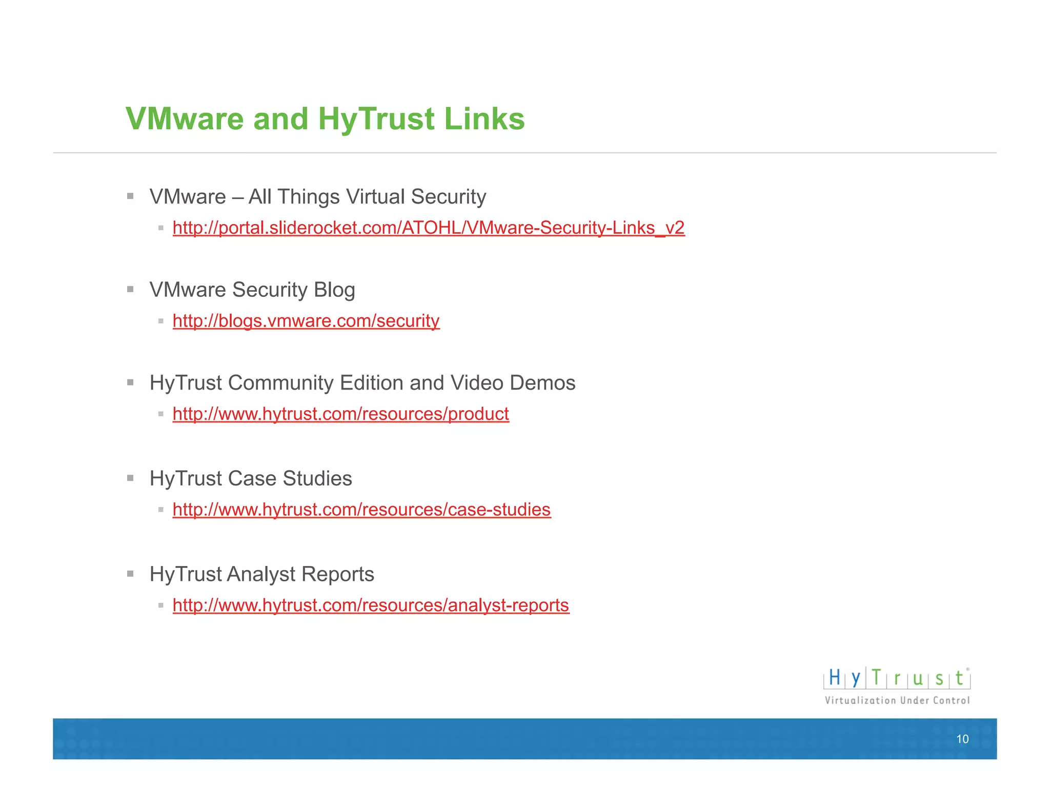VMware and HyTrust Links

  VMware – All Things Virtual Security
     http://portal.sliderocket.com/ATOHL/VMware-Security-Links_v2


  VMware Security Blog
     http://blogs.vmware.com/security


  HyTrust Community Edition and Video Demos
     http://www.hytrust.com/resources/product


  HyTrust Case Studies
     http://www.hytrust.com/resources/case-studies


  HyTrust Analyst Reports
     http://www.hytrust.com/resources/analyst-reports




                                                                     10
 