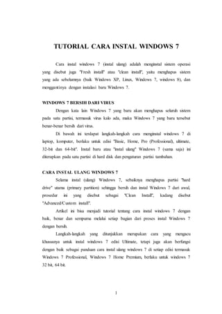 1
TUTORIAL CARA INSTAL WINDOWS 7
Cara instal windows 7 (instal ulang) adalah menginstal sistem operasi
yang disebut juga "Fresh install" atau "clean install", yaitu menghapus sistem
yang ada sebelumnya (baik Windows XP, Linux, Windows 7, windows 8), dan
menggantinya dengan instalasi baru Windows 7.
WINDOWS 7 BERSIH DARI VIRUS
Dengan kata lain Windows 7 yang baru akan menghapus seluruh sistem
pada satu partisi, termasuk virus kalo ada, maka Windows 7 yang baru tersebut
benar-benar bersih dari virus.
Di bawah ini terdapat langkah-langkah cara menginstal windows 7 di
laptop, komputer, berlaku untuk edisi "Basic, Home, Pro (Professional), ultimate,
32-bit dan 64-bit". Instal baru atau "instal ulang" Windows 7 (sama saja) ini
diterapkan pada satu partisi di hard disk dan pengaturan partisi tambahan.
CARA INSTAL ULANG WINDOWS 7
Selama instal (ulang) Windows 7, sebaiknya menghapus partisi "hard
drive" utama (primary partition) sehingga bersih dan instal Windows 7 dari awal,
prosedur ini yang disebut sebagai "Clean Install", kadang disebut
"Advanced/Custom install".
Artikel ini bisa menjadi tutorial tentang cara instal windows 7 dengan
baik, benar dan sempurna melalui setiap bagian dari proses instal Windows 7
dengan bersih.
Langkah-langkah yang ditunjukkan merupakan cara yang mengacu
khususnya untuk instal windows 7 edisi Ultimate, tetapi juga akan berfungsi
dengan baik sebagai panduan cara instal ulang windows 7 di setiap edisi termasuk
Windows 7 Professional, Windows 7 Home Premium, berlaku untuk windows 7
32 bit, 64 bit.
 