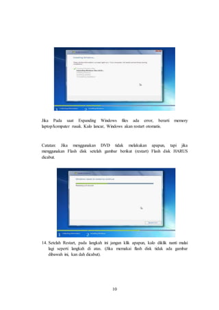 10
Jika Pada saat Expanding Windows files ada error, berarti memory
laptop/komputer rusak. Kalo lancar, Windows akan restart otomatis.
Catatan: Jika menggunakan DVD tidak melakukan apapun, tapi jika
menggunakan Flash disk setelah gambar berikut (restart) Flash disk HARUS
dicabut.
14. Setelah Restart, pada langkah ini jangan klik apapun, kalo diklik nanti mulai
lagi seperti langkah di atas. (Jika memakai flash disk tidak ada gambar
dibawah ini, kan dah dicabut).
 