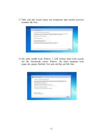 13
17. Tidak usah diisi, kecuali Laptop atau komputernya ingin memakai password,
kemudian klik Next.
18. Jika sudah memiliki Kode Windows 7, ketik kodenya dalam kotak tersedia,
dan klik Automatically activate Windows. Jika belum mempunyai kode,
jangan diisi apapun, Disebelah Next nanti ada Skip, jadi Klik Skip.
 