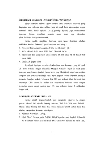 2
SPESIFIKASI MINIMUM UNTUK INSTALL WINDOWS 7
Setiap software memiliki syarat minimal atau spesifikasi hardware yang
diperlukan agar software atau aplikasi yang di install dapat dioperasikan secara
maksimal. Tidak hanya aplikasi, OS (Operating System) juga membutuhkan
hardware dengan spesifikasi tertentu sesuai saran yang ditentukan
pihak developer atau perusahaan OS.
Berikut adalah spesifikasi hardware yang harus disiapkan sebelum
melakukan instalasi Windows7 pada komputer atau laptop :
1. Processor Intel dengan kecepatan 1 GHz (32 bit atau 64 bit)
2. RAM minimal 1 GB untuk 32 bit dan 2 GB untuk 64 bit
3. Space hard disk yang masih tersisa minimal 16 GB untuk 32 bit dan 20 GB
untuk 64 bit
4. Direct X 9 graphic card.
Spesifikasi hardware tersebut dimaksudkan agar komputer yang di install
OS dapat bekerja dengan maksimal. Mungkin Windows dapat di install pada
hardware yang kurang standard (sesuai spek yang dibutuhkan) tetapi bisa pastikan
komputer dan aplikasi didalamnya tidak dapat berjalan secara sempurna. Mungkin
komputer berjalan lambat, beberapa fitur OS dan aplikasi tidak berfungsi dan
seterusnya. Oleh karena itu melihat dan menyiapkan hardware sesuai dengan
kebutuhan sistem sangat penting agar OS atau software dapat di aplikasikan
dengan baik.
LANGKAH-LANGKAH INSTALASI
Berikut adalah langkah-langkah cara menginstal windows 7, dengan
gambar dimulai dari memilih booting windows dari CD-DVD atau flashdisk.
Khusus untuk booting dari flash disk, maka masukan terlebih dahulu flash disk
sebelum menyalakan komputer atau laptop.
1. Nyalakan Komputer / Laptop.
2. Ubah "Boot" Pertama pada "MENU BIOS" (gambar pada langkah di bawah)
Ke CD/DVD, namun jika dari Flash Disk Ubah Boot Pertama ke Flash Disk,
 