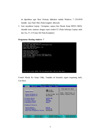 3
ini diperlukan agar Boot Pertama dilakukan melalui Windows 7 CD-DVD
Installer atau Flash Disk (Pada Langkah dibawah).
3. Saat meyalakan Laptop / Komputer, supaya bisa Masuk Setup MENU BIOS,
tekanlah terus menerus dengan cepat tombol F2 (Pada beberapa Laptop merk
lain Esc, F1, F10 atau Del Pada Komputer).
Pengaturan Booting windows 7
Contoh Masuk Ke Setup Utility, Tampilan ini beraneka ragam tergantung merk,
Cari Boot.
 