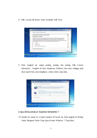 7
8. Klik I accept the license terms, kemudian Klik Next.
9. Pada Langkah ini, sangat penting, penting, dan penting, Klik Custom
(advenced) - Langkah ini akan memproses Windows dari awal, sehingga nanti
akan seperti baru, dan menghapus semua sistem yang lama.
CARA PENGATURAN PARTISI WINDOWS 7
10. Setelah Itu masuk ke Contoh Gambar Di bawah ini, Pada langkah ini Penting
Untuk Mengatur Partisi Yang akan di instal Windows 7 Yang Baru.
 