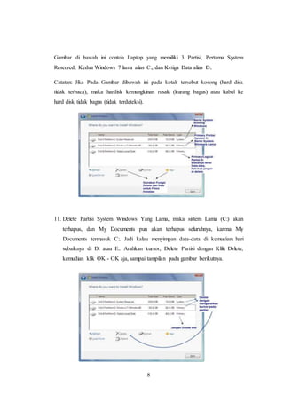 8
Gambar di bawah ini contoh Laptop yang memiliki 3 Partisi, Pertama System
Reserved, Kedua Windows 7 lama alias C:, dan Ketiga Data alias D:.
Catatan: Jika Pada Gambar dibawah ini pada kotak tersebut kosong (hard disk
tidak terbaca), maka hardisk kemungkinan rusak (kurang bagus) atau kabel ke
hard disk tidak bagus (tidak terdeteksi).
11. Delete Partisi System Windows Yang Lama, maka sistem Lama (C:) akan
terhapus, dan My Documents pun akan terhapus seluruhnya, karena My
Documents termasuk C:. Jadi kalau menyimpan data-data di kemudian hari
sebaiknya di D: atau E:. Arahkan kursor, Delete Partisi dengan Klik Delete,
kemudian klik OK - OK aja, sampai tampilan pada gambar berikutnya.
 
