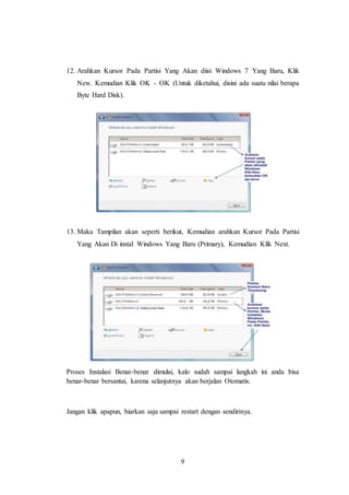 9
12. Arahkan Kursor Pada Partisi Yang Akan diisi Windows 7 Yang Baru, Klik
New. Kemudian Klik OK - OK (Untuk diketahui, disini ada suatu nilai berapa
Byte Hard Disk).
13. Maka Tampilan akan seperti berikut, Kemudian arahkan Kursor Pada Partisi
Yang Akan Di instal Windows Yang Baru (Primary), Kemudian Klik Next.
Proses Instalasi Benar-benar dimulai, kalo sudah sampai langkah ini anda bisa
benar-benar bersantai, karena selanjutnya akan berjalan Otomatis.
Jangan klik apapun, biarkan saja sampai restart dengan sendirinya.
 