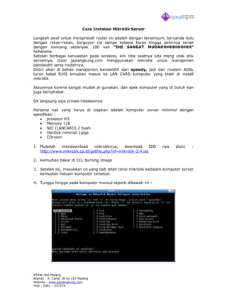 Cara Instalasi Mikrotik Server

Langkah awal untuk menginstall router ini adalah dengan tersenyum, bercanda dulu
dengan rekan-rekan, berguyon ria sampe ketawa keras hingga akhirnya teriak
dengan kencang sebanyak 100 kali “INI SANGAT MUDAHHHHHHHHHH”
hehehehe
Setelah berbagai keruwetan pada wireless, kini tiba saatnya kita meng utak atik
servernya, disisi jaylangkung.com menggunakan mikrotik untuk manajemen
bandwidth serta routernya.
Disini akan di bahas manajemen bandwidth dari speedy, jadi dari modem ADSL
turun kabel RJ45 kmudian masuk ke LAN CARD komputer yang telah di install
mikrotik

Alasannya karena sangat mudah di gunakan, dan spek komputer yang di butuh kan
juga bersahabat.

Ok langsung saja proses instalasinya.

Pertama kali yang harus di siapkan adalah komputer server minimal dengan
spesifikasi :
   • prosesor PII
   • Memory 128
   • NIC (LANCARD) 2 buah
   • Hardisk minimal 1giga
   • CDroom

1. Mulailah   mendownload       mikrotiknya,   download       ISO   nya   disini   :
    http://www.mikrotik.co.id/getfile.php?nf=mikrotik-3.4.iso

2. Kemudian bakar di CD, burning Image

3. Setelah itu, masukkan cd yang tadi telah terisi mikrotik kedalam komputer server
   kemudian hidupin komputer tersebut.

4. Tunggu hingga pada komputer muncul seperti dibawah ini :




RTRW–Net Malang
Alamat : Jl. Candi 3B no 167 Malang
Website : www.jaylangkung.com
Telp : 0341 - 557274
 