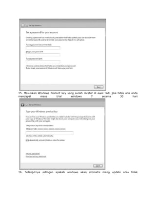 15. Masukkan Windows Product key yang sudah dicatat di awal tadi, jika tidak ada anda
mendapat      masa       trial     windows        7      selama          30       hari




16. Selanjutnya setingan apakah windows akan otomatis meng update atau tidak
 
