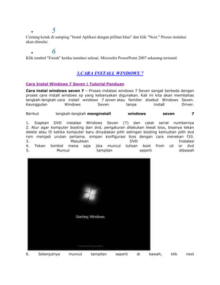 5
Centang kotak di samping "Instal Aplikasi dengan pilihan khas" dan klik "Next." Proses instalasi
akan dimulai.

               6
Klik tombol "Finish" ketika instalasi selesai. Microsfot PowerPoint 2007 sekarang terinstal.


                              3.CARA INSTALL WINDOWS 7

Cara Instal Windows 7 Seven | Tutorial Panduan
Cara instal windows seven 7 – Proses instalasi windows 7 Seven sangat berbeda dengan
proses cara install windows xp yang kebanyakan digunakan. Kali ini kita akan membahas
langkah-langkah cara install windows 7 seven atau familier disebut Windows Seven.
Keunggulan           Windows         Seven         tanpa          install       Driver.

Berikut            langkah-langkah menginstall                  windows            seven           7

1. Siapkan DVD instalasi Windows Seven (7) dan catat serial numbernya
2. Atur agar komputer booting dari dvd, pengaturan dilakukan lewat bios, bisanya tekan
delete atau f2 ketika komputer baru dinyalakan pilih setingan booting kemudian pilih dvd
rom menjadi urutan pertama. simpan konfigurasi bios dengan cara menekan f10.
3.                      Masukkan                       DVD                     Instalasi
4. Tekan tombol mana saja jika muncul tulisan boot from cd or dvd
5.              Muncul              tampilan                seperti            dibawah




6.     Selanjutnya        muncul       tampilan       seperti      di     bawah,       klik    next
 