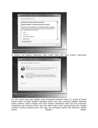 9. Karena kita sedang melakukan clean install maka pilih yang Custom (advanced)




10. Pilih partisi yang akan dipakai untuk menginstal windows seven (7), contoh di bawah
hardisk belum di bagi2 kedalam beberapa partisi, jika ingin membagi kedalam beberapa
partisi sebelum proses instalasi pilih Drive options (advanced) disitu kita bisa membuat,
menghapus dan meresize partisi. tapi dari pada bingun untuk yang pertama kali instalasi
windows mending langsung pilih next saja, toh pembagian partisi bisa dilakukan setelah
proses                                    instalasi                                selesai.
 