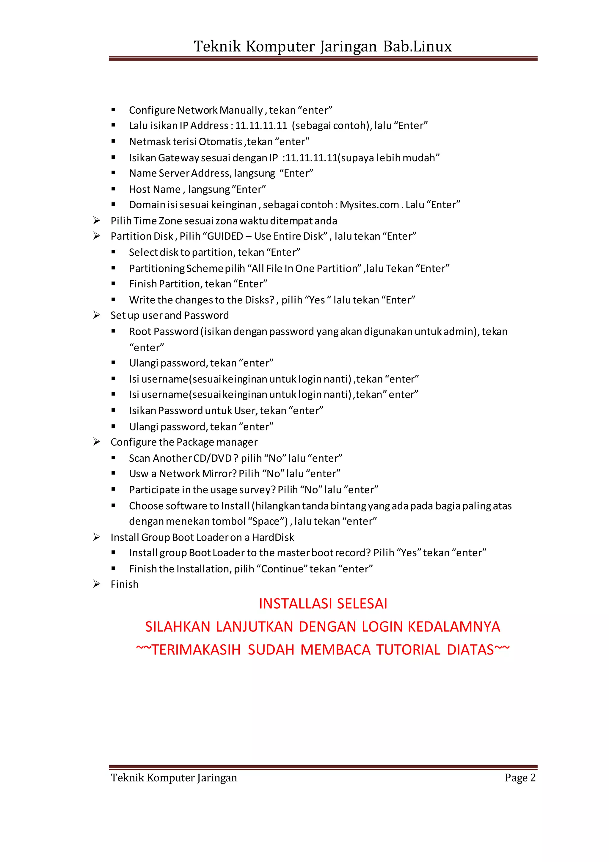 Teknik Komputer Jaringan Bab.Linux
Teknik Komputer Jaringan Page 2
 Configure NetworkManually,tekan“enter”
 Lalu isikanIPAddress :11.11.11.11 (sebagai contoh),lalu“Enter”
 Netmaskterisi Otomatis,tekan“enter”
 IsikanGatewaysesuai denganIP :11.11.11.11(supaya lebihmudah”
 Name ServerAddress,langsung “Enter”
 Host Name , langsung”Enter”
 Domainisi sesuai keinginan,sebagai contoh:Mysites.com.Lalu“Enter”
 PilihTime Zone sesuai zonawaktuditempatanda
 PartitionDisk,Pilih“GUIDED – Use Entire Disk”, lalutekan“Enter”
 Selectdisktopartition,tekan“Enter”
 PartitioningSchemepilih“All File InOne Partition”,laluTekan“Enter”
 FinishPartition,tekan“Enter”
 Write the changesto the Disks?, pilih“Yes“ lalutekan“Enter”
 Setup userand Password
 Root Password(isikandenganpassword yangakandigunakanuntukadmin),tekan
“enter”
 Ulangi password,tekan“enter”
 Isi username(sesuaikeinginanuntukloginnanti) ,tekan“enter”
 Isi username(sesuaikeinginanuntukloginnanti),tekan”enter”
 IsikanPassworduntukUser,tekan“enter”
 Ulangi password,tekan“enter”
 Configure the Package manager
 Scan AnotherCD/DVD? pilih“No”lalu“enter”
 Usw a NetworkMirror?Pilih “No”lalu“enter”
 Participate inthe usage survey?Pilih“No”lalu“enter”
 Choose software toInstall (hilangkantandabintangyangadapada bagiapalingatas
denganmenekantombol “Space”) ,lalutekan“enter”
 Install GroupBoot Loaderon a HardDisk
 Install groupBootLoader to the masterbootrecord? Pilih“Yes”tekan“enter”
 Finishthe Installation,pilih“Continue”tekan“enter”
 Finish
INSTALLASI SELESAI
SILAHKAN LANJUTKAN DENGAN LOGIN KEDALAMNYA
~~TERIMAKASIH SUDAH MEMBACA TUTORIAL DIATAS~~
 