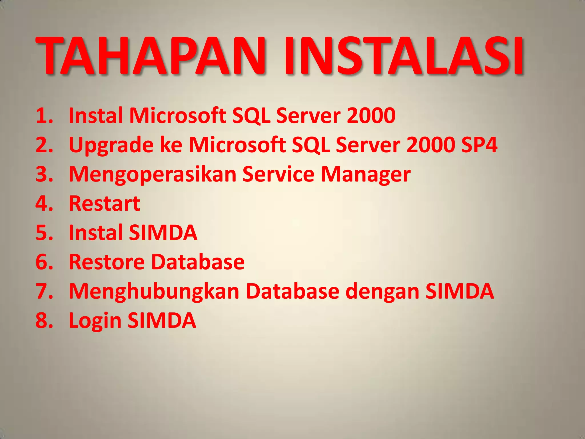 TAHAPAN INSTALASI
1.   Instal Microsoft SQL Server 2000
2.   Upgrade ke Microsoft SQL Server 2000 SP4
3.   Mengoperasikan Service Manager
4.   Restart
5.   Instal SIMDA
6.   Restore Database
7.   Menghubungkan Database dengan SIMDA
8.   Login SIMDA
 
