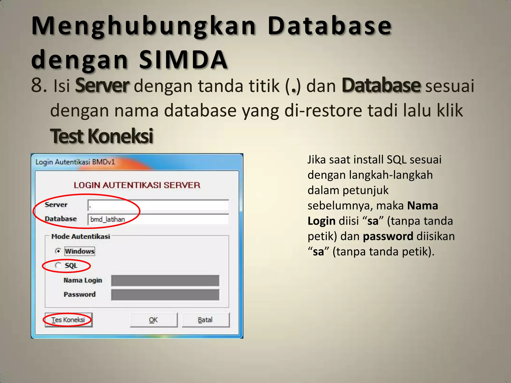 Menghubungkan Database
dengan SIMDA
8. Isi Server dengan tanda titik (.) dan Database sesuai
  dengan nama database yang di-restore tadi lalu klik
  Test Koneksi
                                  Jika saat install SQL sesuai
                                  dengan langkah-langkah
                                  dalam petunjuk
                                  sebelumnya, maka Nama
                                  Login diisi “sa” (tanpa tanda
                                  petik) dan password diisikan
                                  “sa” (tanpa tanda petik).
 