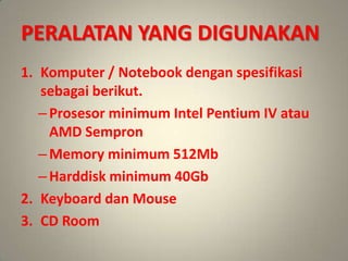 PERALATAN YANG DIGUNAKAN
1. Komputer / Notebook dengan spesifikasi
   sebagai berikut.
   – Prosesor minimum Intel Pentium IV atau
     AMD Sempron
   – Memory minimum 512Mb
   – Harddisk minimum 40Gb
2. Keyboard dan Mouse
3. CD Room
 