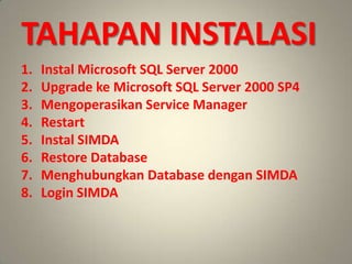 TAHAPAN INSTALASI
1.   Instal Microsoft SQL Server 2000
2.   Upgrade ke Microsoft SQL Server 2000 SP4
3.   Mengoperasikan Service Manager
4.   Restart
5.   Instal SIMDA
6.   Restore Database
7.   Menghubungkan Database dengan SIMDA
8.   Login SIMDA
 