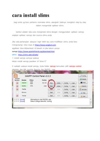 cara install slims
bagi anda yg baru pertama memakai slims, alangkah baiknya mengikuti step by step
dalam menginstall aplikasi slims.
berikut adalah tata cara menginstal slims dengan menggunakan aplikasi xampp
siapkan aplikasi xampp dan source slims anda.
Jika ada pertanyaan ataupun ingin lebih tau cara modifikasi slims, anda bisa
mengunjungi situs saya di https://www.sangkuni.com
applikasi bisa didownload di bawah ini jika belum punya
xampp:https://www.apachefriends.org/download.html
slims : https://slims.web.id/web/
1. install xampp sampai selesai.
lokasi install xampp pastikan di “drive C”
2. setelah selesai install xampp, buka folder xampp kemudian pilih xampp control,
jalankan dan klik running Apache dan MySQL saja.
 