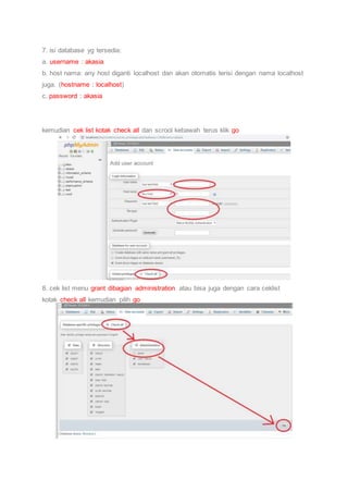 7. isi database yg tersedia:
a. username : akasia
b. host nama: any host diganti localhost dan akan otomatis terisi dengan nama localhost
juga. (hostname : localhost)
c. password : akasia
kemudian cek list kotak check all dan scrool kebawah terus klik go
8. cek list menu grant dibagian administration atau bisa juga dengan cara ceklist
kotak check all kemudian pilih go
 